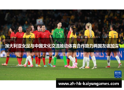 澳大利亚女足与中国文化交流推动体育合作助力两国友谊加深