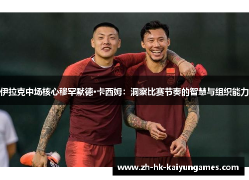 伊拉克中场核心穆罕默德·卡西姆：洞察比赛节奏的智慧与组织能力