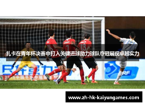 扎卡在青年杯决赛中打入关键进球助力球队夺冠展现卓越实力