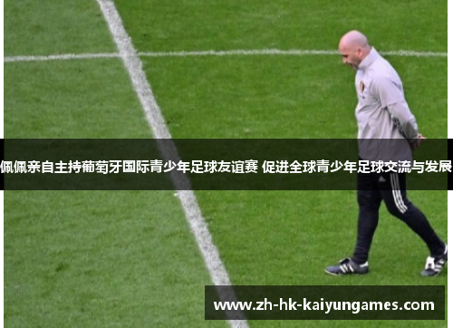 佩佩亲自主持葡萄牙国际青少年足球友谊赛 促进全球青少年足球交流与发展