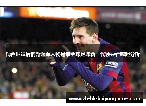 梅西退役后的新领军人物是谁全球足球新一代领导者崛起分析