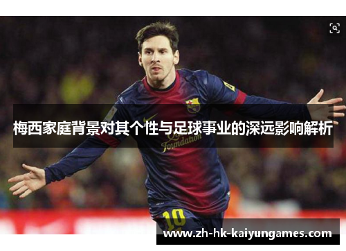梅西家庭背景对其个性与足球事业的深远影响解析