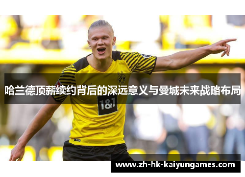 哈兰德顶薪续约背后的深远意义与曼城未来战略布局