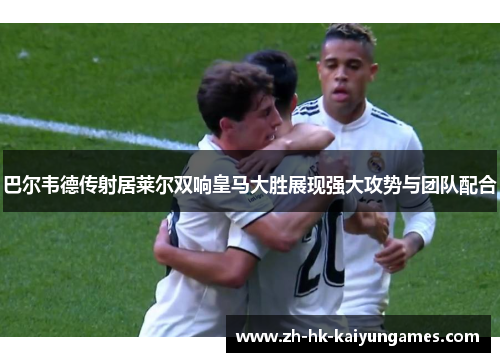 巴尔韦德传射居莱尔双响皇马大胜展现强大攻势与团队配合