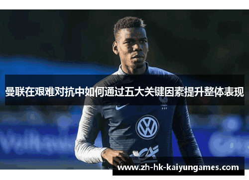 曼联在艰难对抗中如何通过五大关键因素提升整体表现