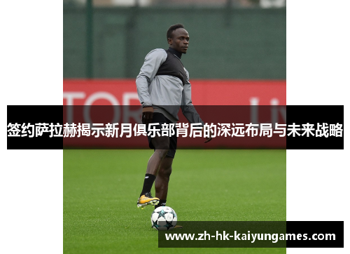 签约萨拉赫揭示新月俱乐部背后的深远布局与未来战略