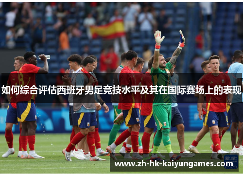 如何综合评估西班牙男足竞技水平及其在国际赛场上的表现