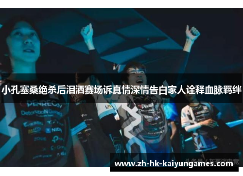 小孔塞桑绝杀后泪洒赛场诉真情深情告白家人诠释血脉羁绊