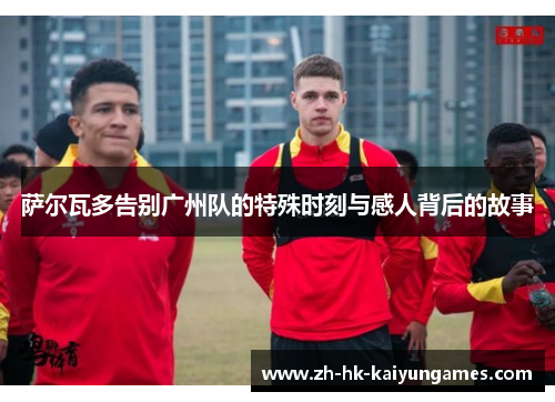萨尔瓦多告别广州队的特殊时刻与感人背后的故事
