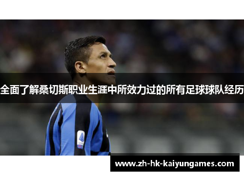 全面了解桑切斯职业生涯中所效力过的所有足球球队经历